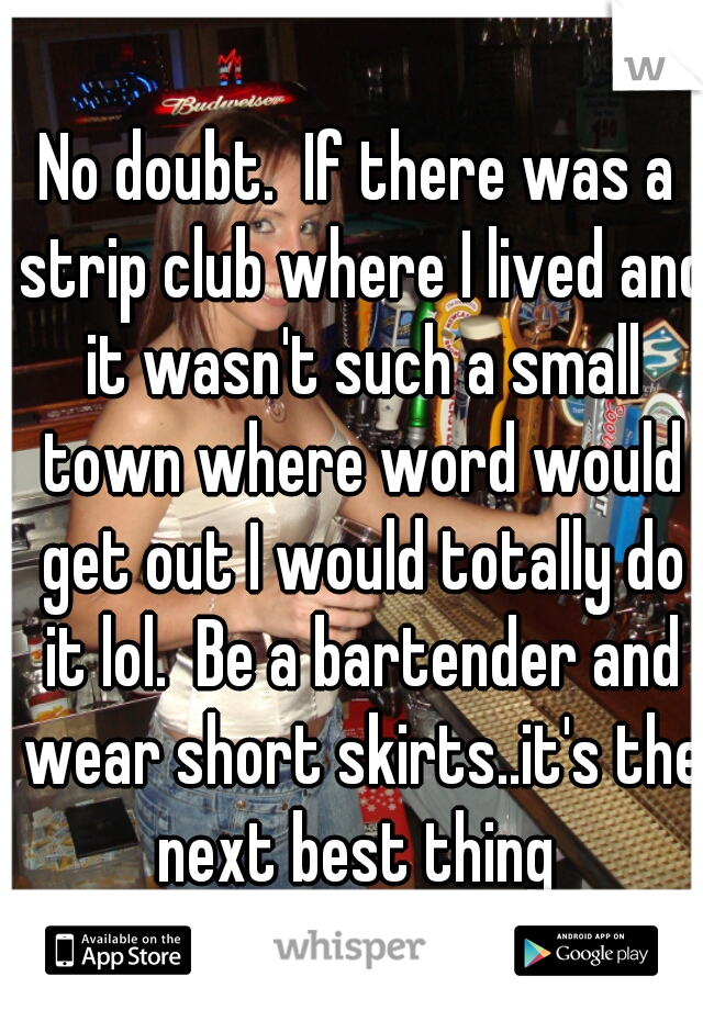 No doubt.  If there was a strip club where I lived and it wasn't such a small town where word would get out I would totally do it lol.  Be a bartender and wear short skirts..it's the next best thing 