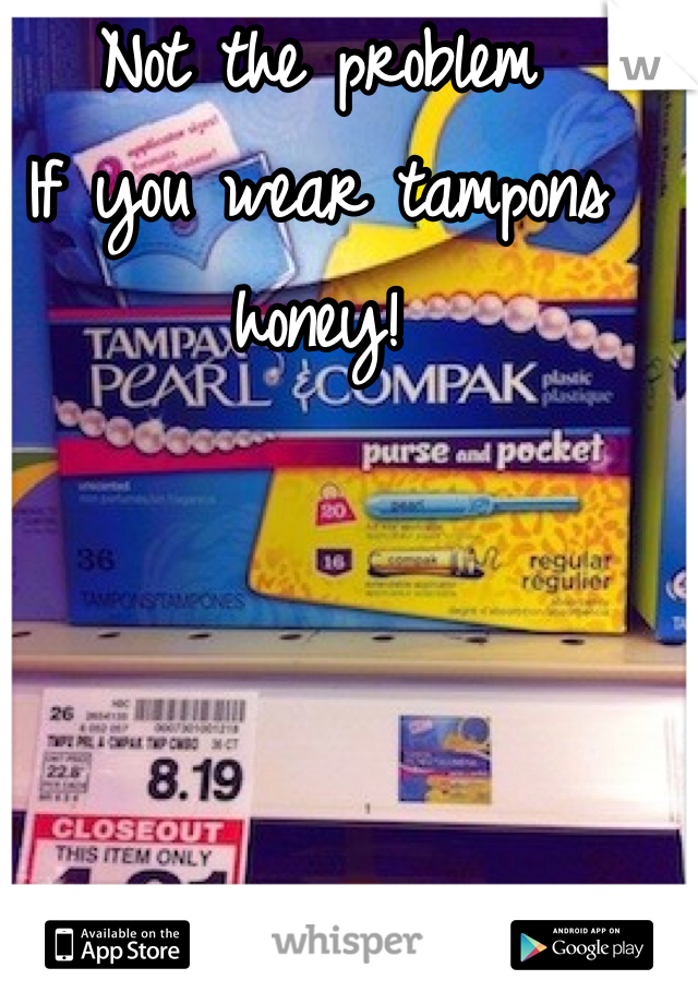 Not the problem
If you wear tampons honey!