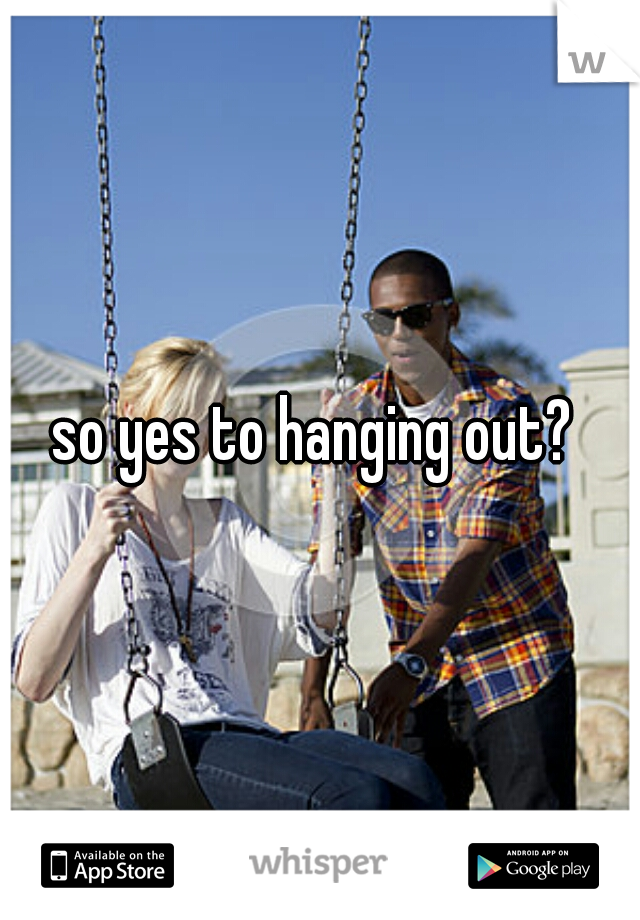 so yes to hanging out? 