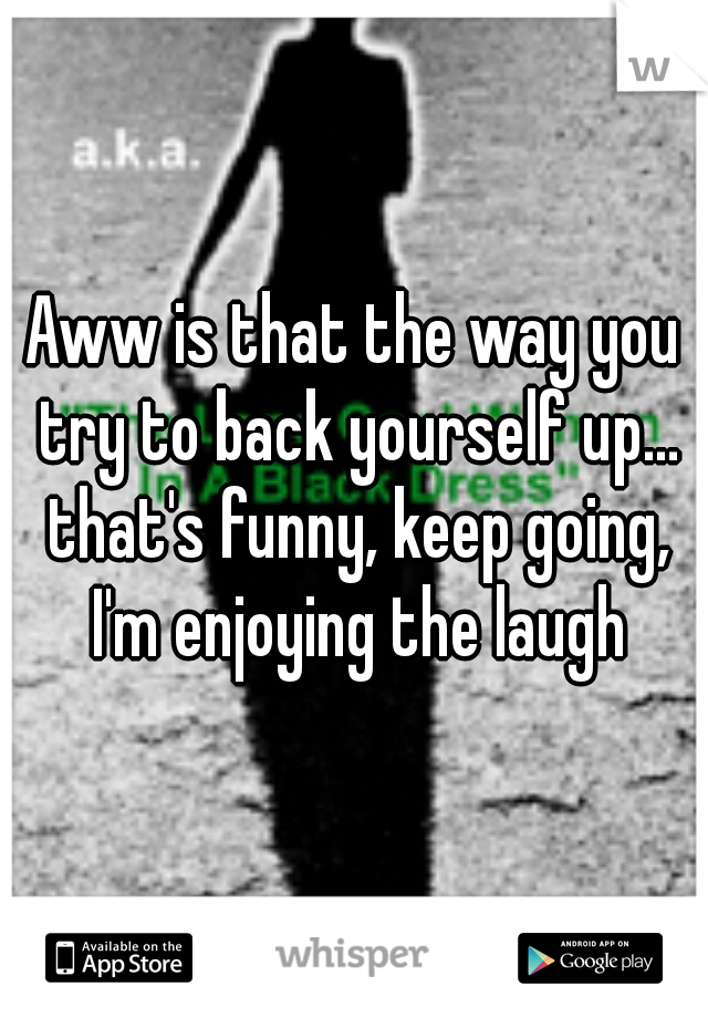 Aww is that the way you try to back yourself up... that's funny, keep going, I'm enjoying the laugh
