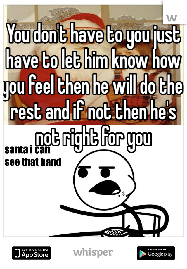 You don't have to you just have to let him know how you feel then he will do the rest and if not then he's not right for you