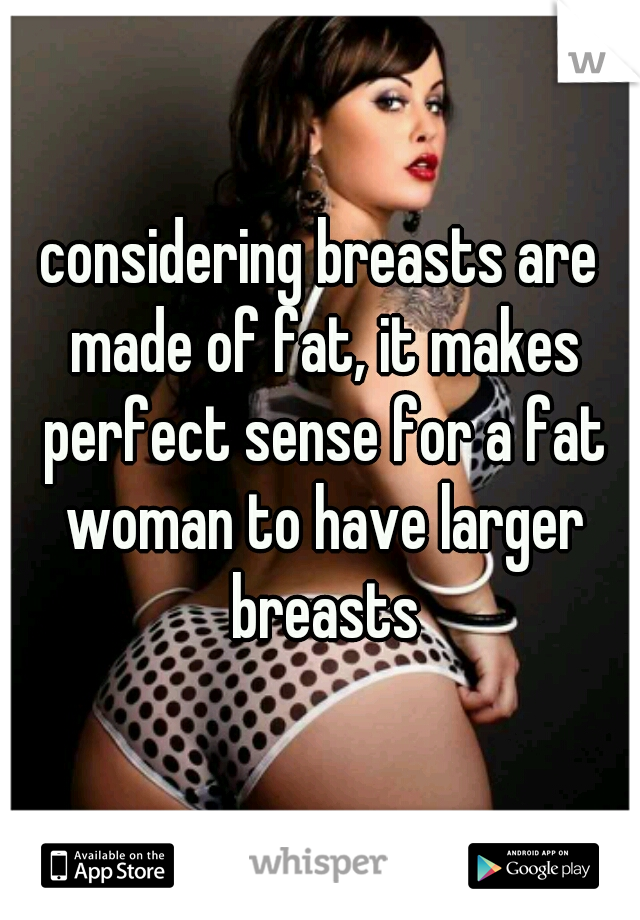 considering breasts are made of fat, it makes perfect sense for a fat woman to have larger breasts