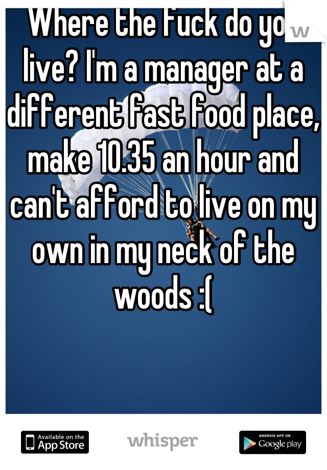 Where the fuck do you live? I'm a manager at a different fast food place, make 10.35 an hour and can't afford to live on my own in my neck of the woods :(