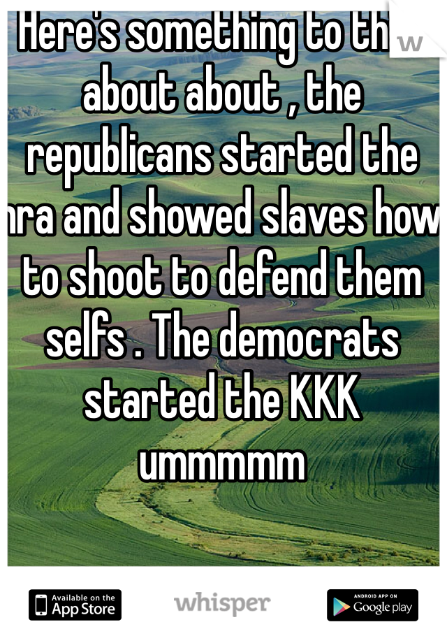  Here's something to think about about , the republicans started the nra and showed slaves how to shoot to defend them selfs . The democrats started the KKK ummmmm 