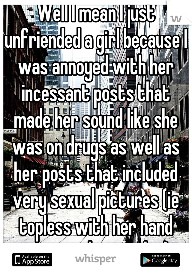 Well I mean I just unfriended a girl because I was annoyed with her incessant posts that made her sound like she was on drugs as well as her posts that included very sexual pictures (ie topless with her hand covering her nipples)