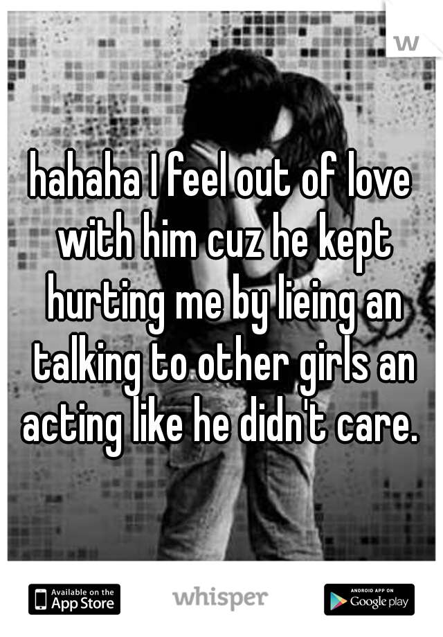 hahaha I feel out of love with him cuz he kept hurting me by lieing an talking to other girls an acting like he didn't care. 