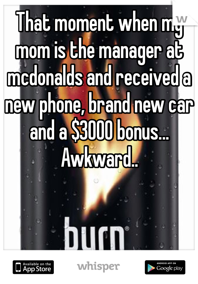 That moment when my mom is the manager at mcdonalds and received a new phone, brand new car and a $3000 bonus... Awkward.. 