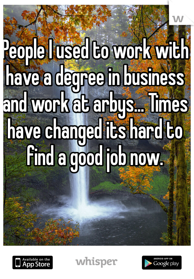 People I used to work with have a degree in business and work at arbys... Times have changed its hard to find a good job now.