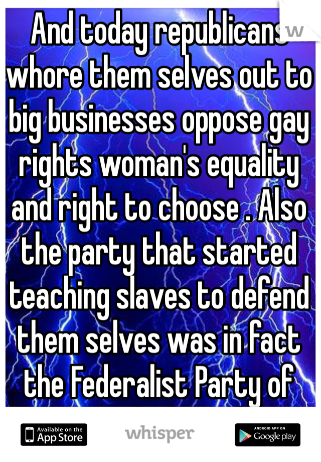 And today republicans whore them selves out to big businesses oppose gay rights woman's equality and right to choose . Also the party that started teaching slaves to defend them selves was in fact the Federalist Party of America which would now be democrats . 