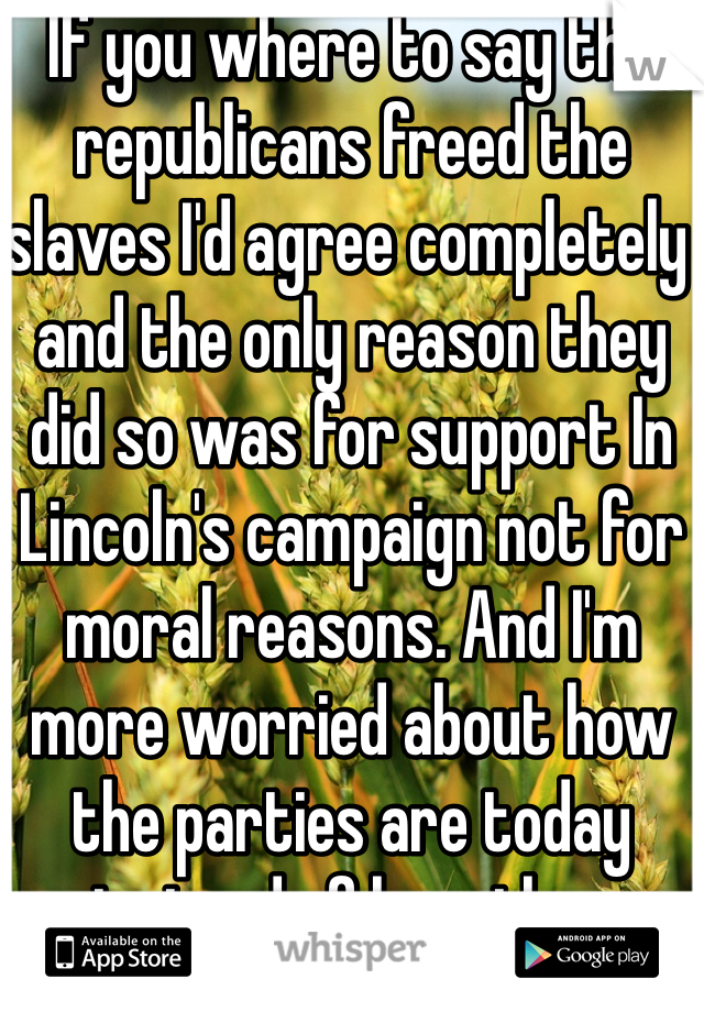 If you where to say the republicans freed the slaves I'd agree completely and the only reason they did so was for support In Lincoln's campaign not for moral reasons. And I'm more worried about how the parties are today instead of how they where when I wasn't alive . Just saying 