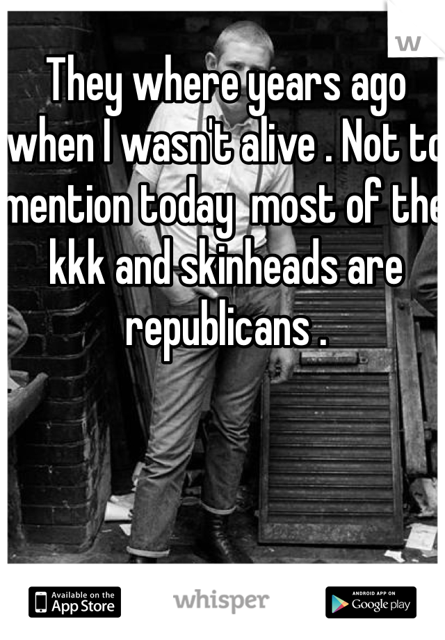 They where years ago when I wasn't alive . Not to mention today  most of the kkk and skinheads are republicans . 