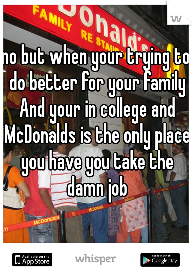 no but when your trying to do better for your family And your in college and McDonalds is the only place you have you take the damn job