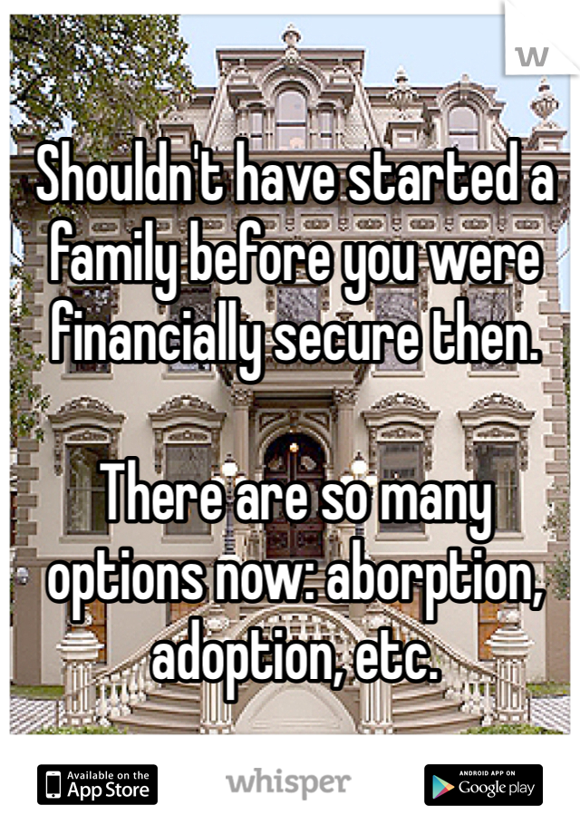 Shouldn't have started a family before you were financially secure then. 

There are so many options now: aborption, adoption, etc.