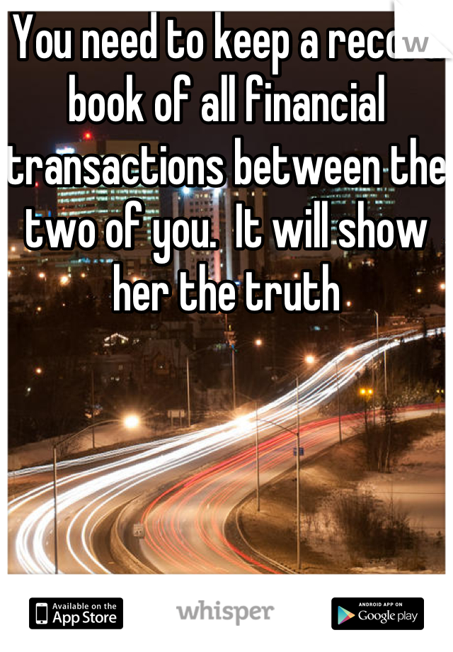 You need to keep a record book of all financial transactions between the two of you.  It will show her the truth