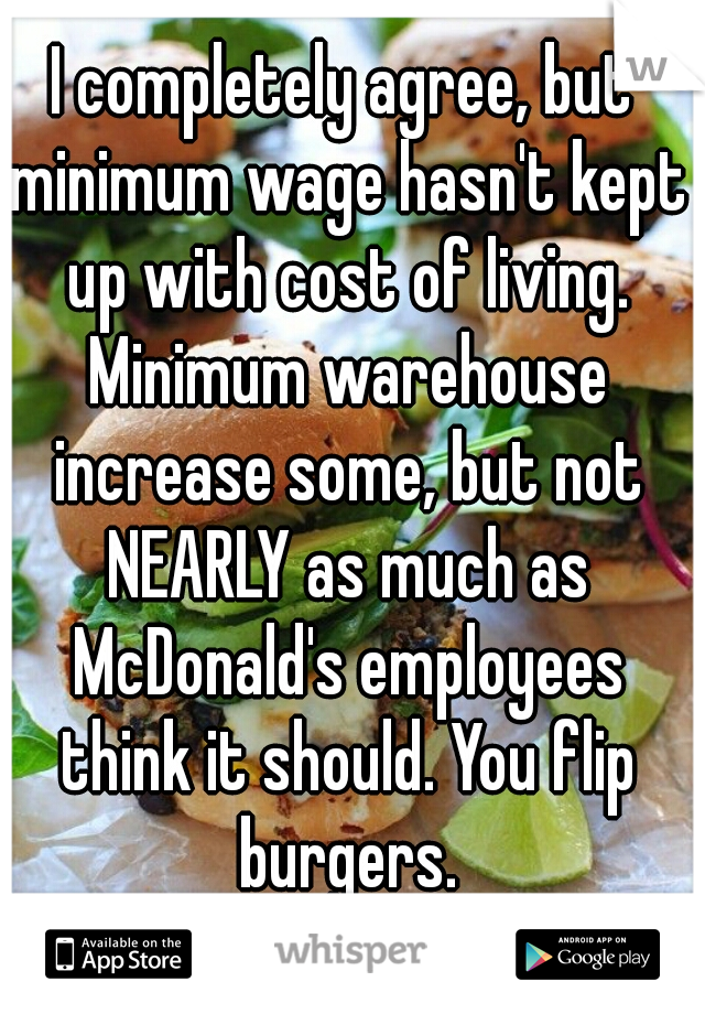 I completely agree, but minimum wage hasn't kept up with cost of living. Minimum warehouse increase some, but not NEARLY as much as McDonald's employees think it should. You flip burgers.