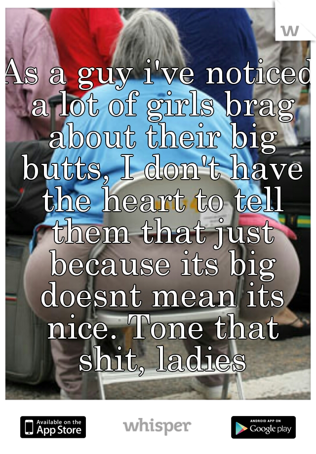 As a guy i've noticed a lot of girls brag about their big butts, I don't have the heart to tell them that just because its big doesnt mean its nice. Tone that shit, ladies