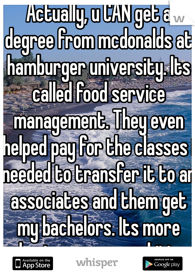 Actually, u CAN get a degree from mcdonalds at hamburger university. Its called food service management. They even helped pay for the classes i needed to transfer it to an associates and them get my bachelors. Its more about your own ambition than who your employer is. Mickey d's was a good stepping stone for me