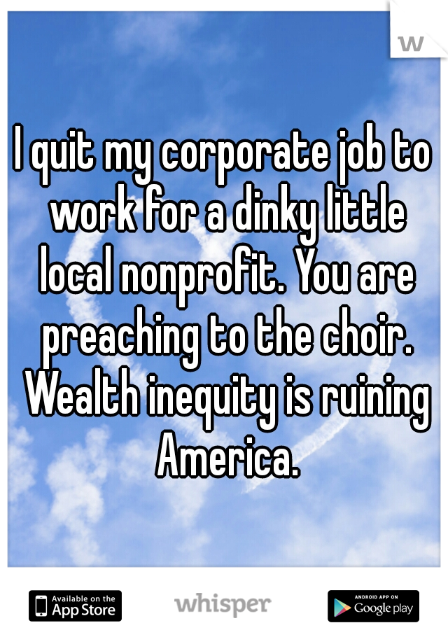 I quit my corporate job to work for a dinky little local nonprofit. You are preaching to the choir. Wealth inequity is ruining America.