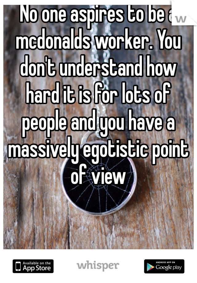 No one aspires to be a mcdonalds worker. You don't understand how hard it is for lots of people and you have a massively egotistic point of view 