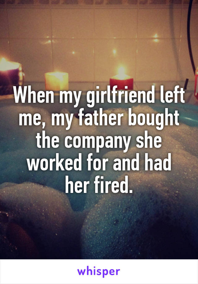 When my girlfriend left me, my father bought the company she worked for and had her fired.