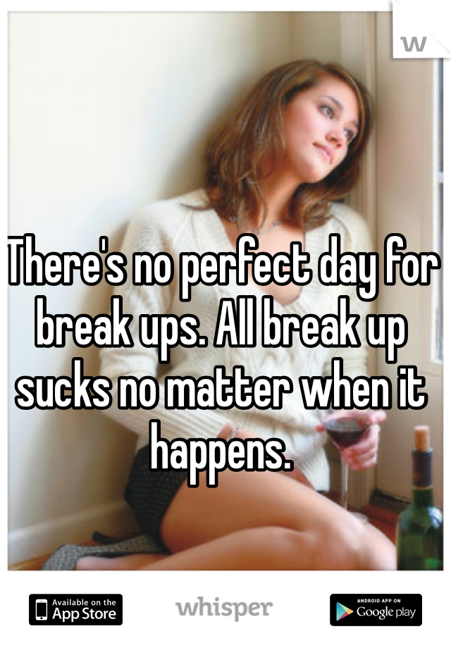 There's no perfect day for break ups. All break up sucks no matter when it happens.
