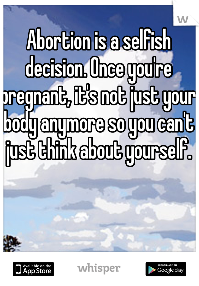 Abortion is a selfish decision. Once you're pregnant, it's not just your body anymore so you can't just think about yourself. 
