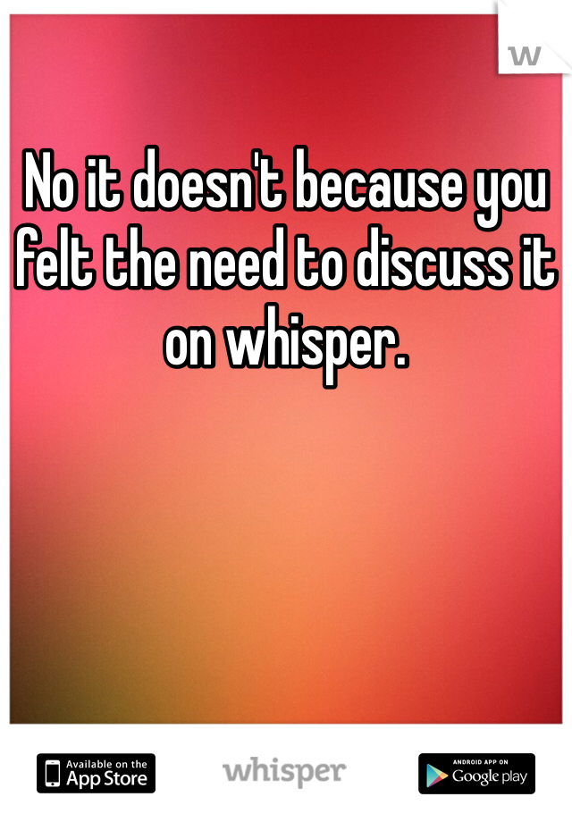 No it doesn't because you felt the need to discuss it on whisper.