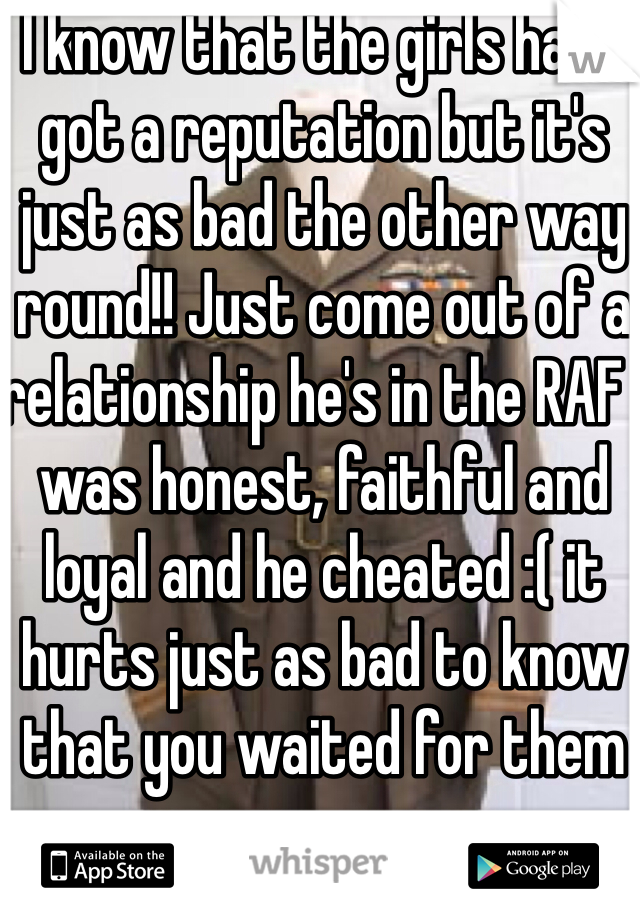 I know that the girls have got a reputation but it's just as bad the other way round!! Just come out of a relationship he's in the RAF I was honest, faithful and loyal and he cheated :( it hurts just as bad to know that you waited for them