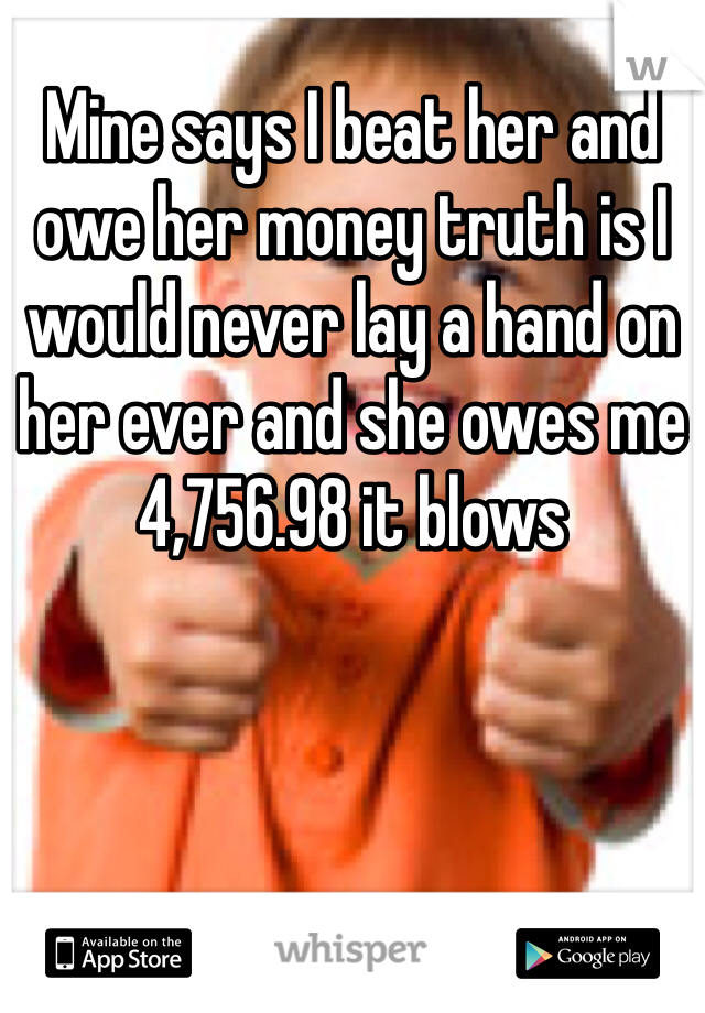 Mine says I beat her and owe her money truth is I would never lay a hand on her ever and she owes me 4,756.98 it blows 