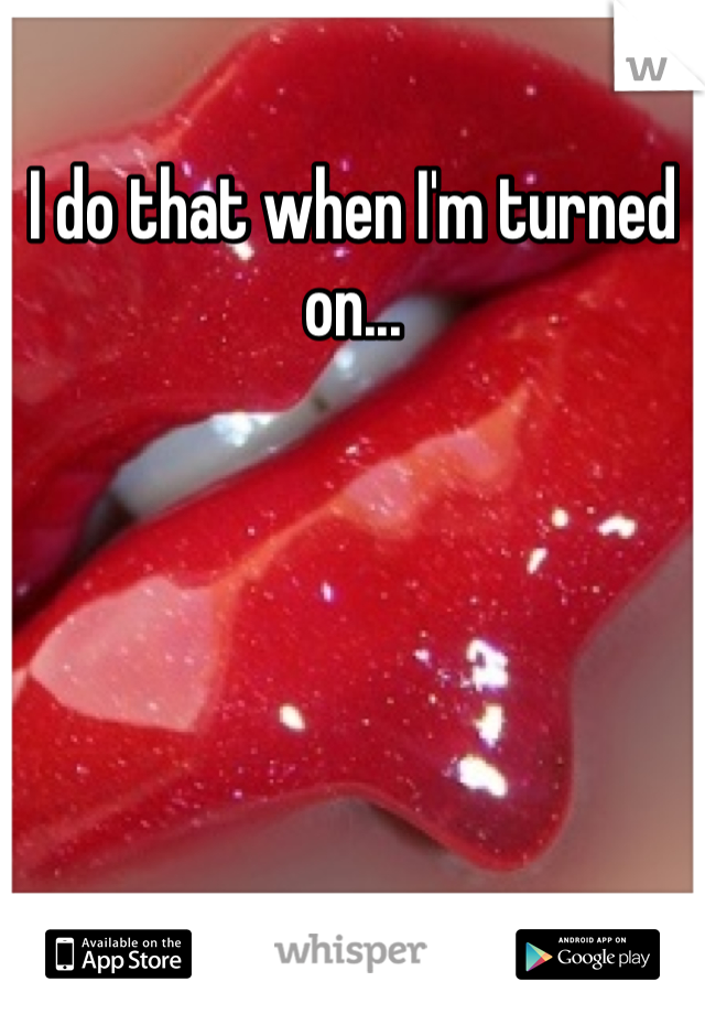 I do that when I'm turned on...