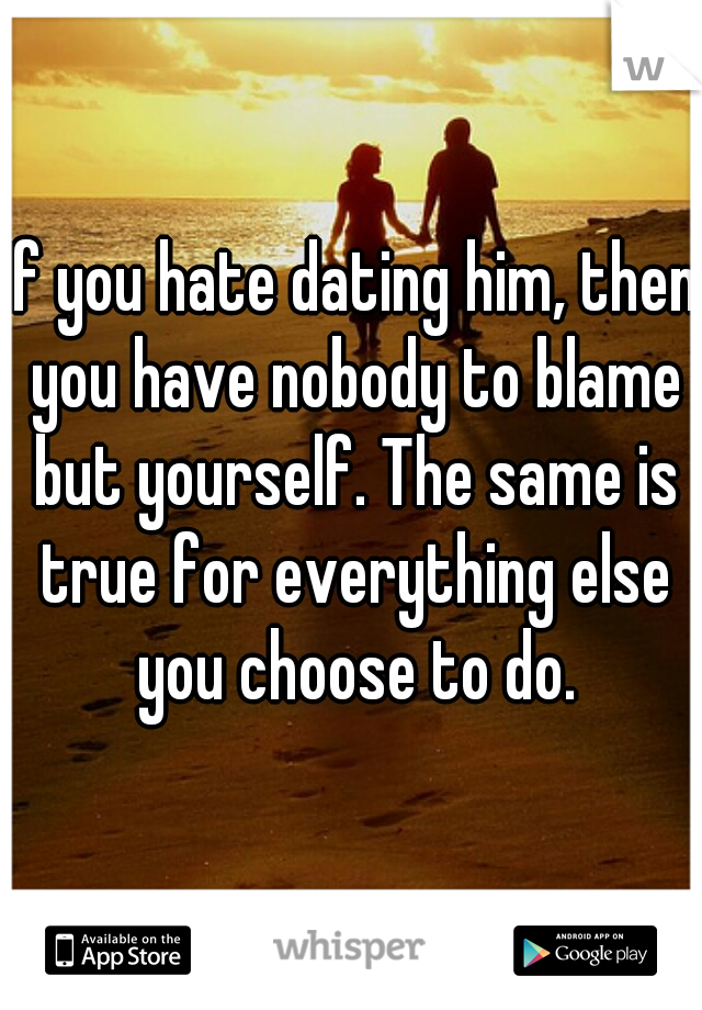 If you hate dating him, then you have nobody to blame but yourself. The same is true for everything else you choose to do.