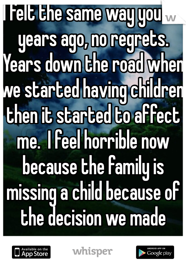 I felt the same way you did years ago, no regrets.  Years down the road when we started having children then it started to affect me.  I feel horrible now because the family is missing a child because of the decision we made years ago.  