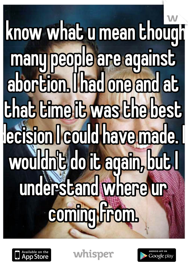 I know what u mean though many people are against abortion. I had one and at that time it was the best decision I could have made. I wouldn't do it again, but I understand where ur coming from.