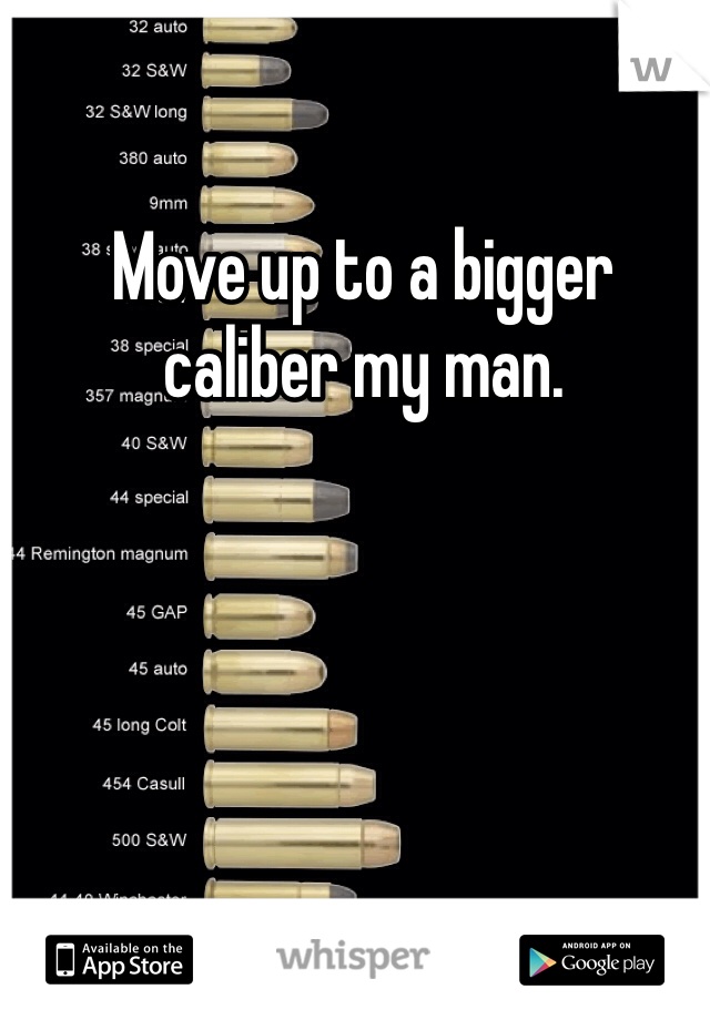 Move up to a bigger caliber my man.