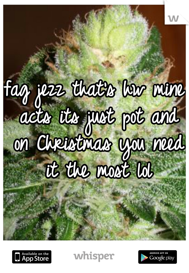 fag jezz that's hw mine acts its just pot and on Christmas you need it the most lol
