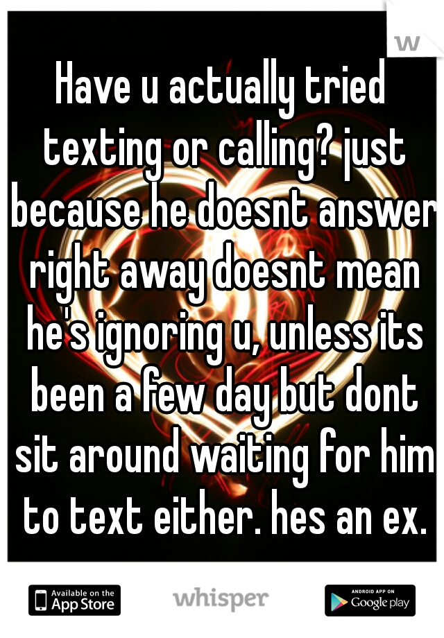 Have u actually tried texting or calling? just because he doesnt answer right away doesnt mean he's ignoring u, unless its been a few day but dont sit around waiting for him to text either. hes an ex.