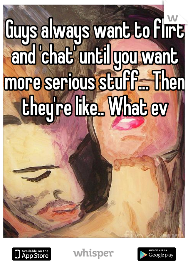 Guys always want to flirt and 'chat' until you want more serious stuff... Then they're like.. What ev