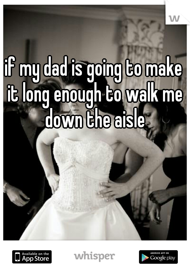 if my dad is going to make it long enough to walk me down the aisle
