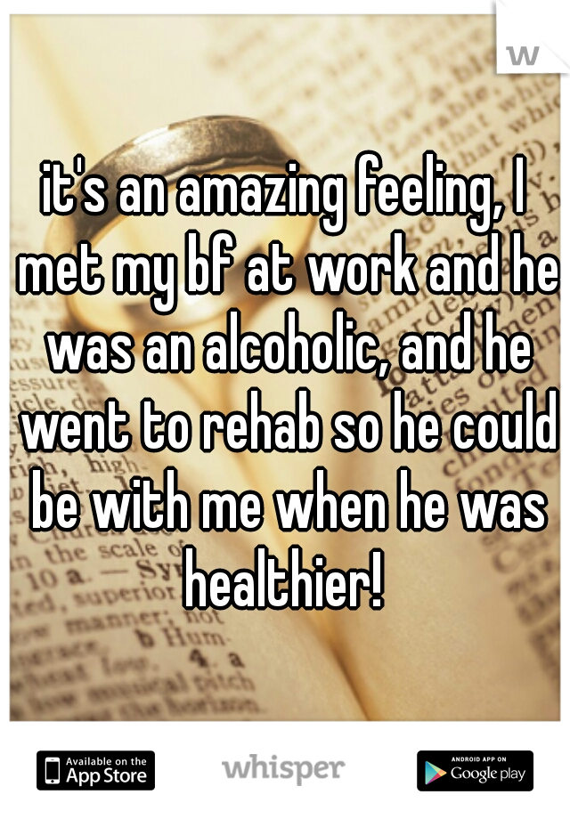 it's an amazing feeling, I met my bf at work and he was an alcoholic, and he went to rehab so he could be with me when he was healthier! 