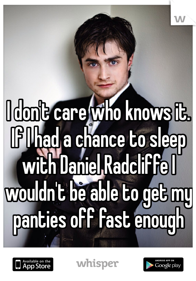 I don't care who knows it. If I had a chance to sleep with Daniel Radcliffe I wouldn't be able to get my panties off fast enough
