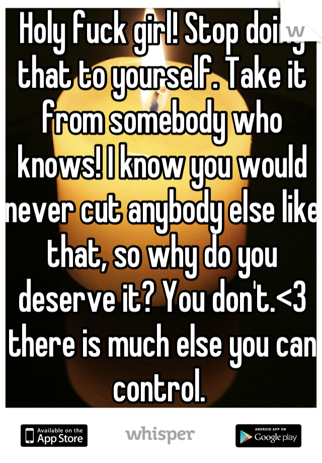Holy fuck girl! Stop doing that to yourself. Take it from somebody who knows! I know you would never cut anybody else like that, so why do you deserve it? You don't.<3 there is much else you can control. 