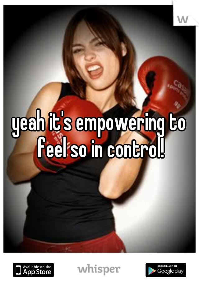 yeah it's empowering to feel so in control!