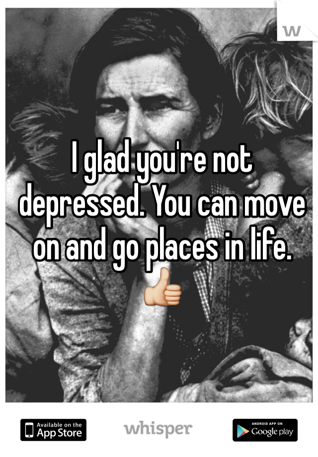 I glad you're not depressed. You can move on and go places in life. 👍
