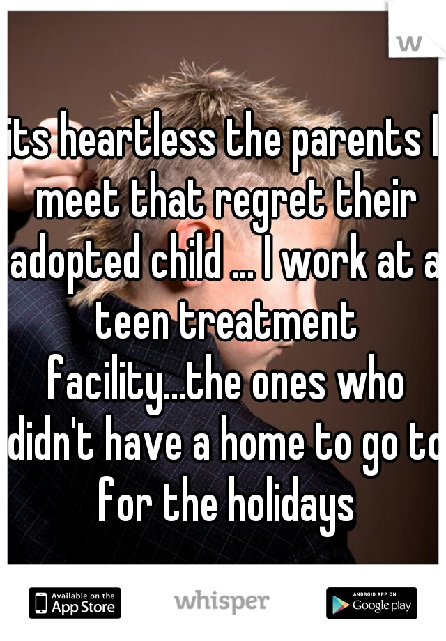 its heartless the parents I meet that regret their adopted child ... I work at a teen treatment facility...the ones who didn't have a home to go to for the holidays