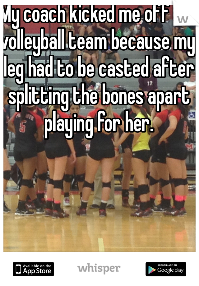 My coach kicked me off the volleyball team because my leg had to be casted after splitting the bones apart playing for her.