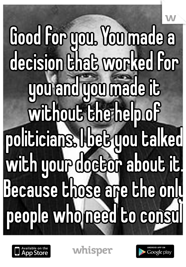 Good for you. You made a decision that worked for you and you made it without the help of politicians. I bet you talked with your doctor about it. Because those are the only people who need to consult