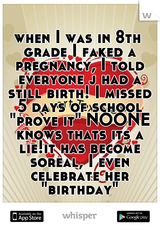 when I was in 8th grade I faked a pregnancy, I told everyone j had a still birth! I missed 5 days of school "prove it" NOONE knows thats its a lie!it has become soreal, I even celebrate her "birthday"