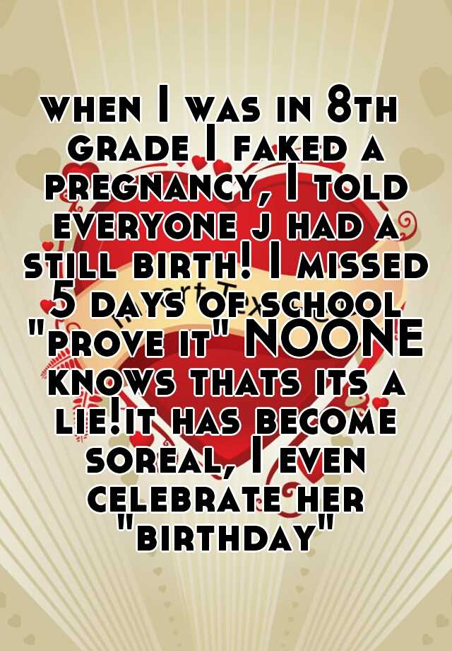 when I was in 8th grade I faked a pregnancy, I told everyone j had a still birth! I missed 5 days of school "prove it" NOONE knows thats its a lie!it has become soreal, I even celebrate her "birthday"