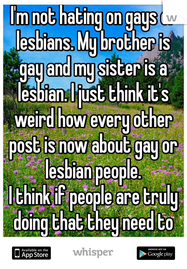 I'm not hating on gays or lesbians. My brother is gay and my sister is a lesbian. I just think it's weird how every other post is now about gay or lesbian people. 
I think if people are truly doing that they need to stop. 