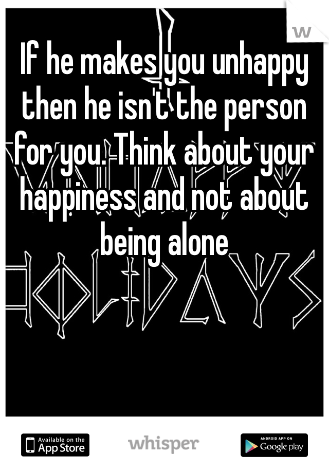 If he makes you unhappy then he isn't the person for you. Think about your happiness and not about being alone 